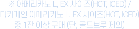 ※ 아메리카노 L, EX 사이즈(HOT, ICED) / 디카페인 아메리카노 L, EX 사이즈(HOT, ICED) 중 1잔 이상 구매 (단, 콜드브루 제외)