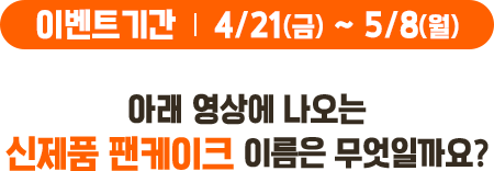 이벤트기간 : 4/21(금)~5/8(월), 아래 영상에 나오는 신제품 팬케이크 이름은 무엇일까요?