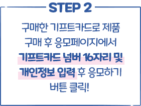 STEP2 구매한 기프트카드로 제품 구매 후 응모페이지에서 기프트카드 넘버 16자리 및 개인정보 입력 후 응모하기 버튼 클릭!