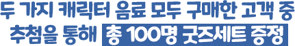두 가지 캐릭터 음료 모두 구매한 고객 중 추첨을 통해 총 100명 굿즈세트 증정