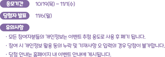 응모기간 : 10/19(목) ~ 11/1(수), 당첨자 발표 : 11/6(월), 유의사항 : 모든 참여자분들의 개인정보는 이벤트 추첨 용도로 사용 후 폐기됩니다. 참여 시 개인정보 활용 동의 누락 및 기재사항 오 입력의 경우 당첨이 불가합니다. 당첨 안내는 홈페이지 내 이벤트 안내에 게시됩니다.