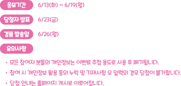 응모기간 : 6/13(화) ~ 6/19(월), 당첨자 발표 : 6/23(금), 경품 발송일 : 6/26(월), 유의사항 : 모든 참여자 분들의 개인정보는 이벤트 추첨 용도로 사용 후 폐기됩니다. 참여 시 개인정보 활용 동의 누락 및 기재사항 오 입력의 경우 당첨이 불가합니다. 당첨 안내는 홈페이지 게시로 이루어집니다.