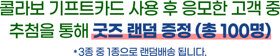 콜라보 기프트카드 사용 후 응모한 고객 중 추첨을 통해 굿즈 랜덤 증정 (총 100명) / * 3종 중 1종으로 랜덤배송 됩니다.