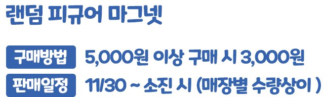 랜덤 피규어 마그넷, 구매방법 : 5,000원 이상 구매 시 3,000원, 판매일정 : 11/30 ~ 소진 시 (매장별 수량상이)